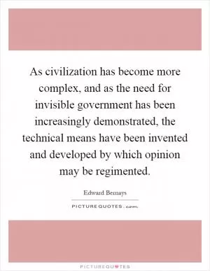 As civilization has become more complex, and as the need for invisible government has been increasingly demonstrated, the technical means have been invented and developed by which opinion may be regimented Picture Quote #1