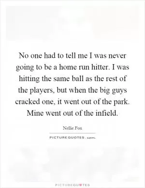 No one had to tell me I was never going to be a home run hitter. I was hitting the same ball as the rest of the players, but when the big guys cracked one, it went out of the park. Mine went out of the infield Picture Quote #1