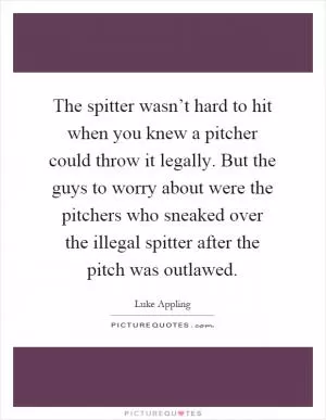 The spitter wasn’t hard to hit when you knew a pitcher could throw it legally. But the guys to worry about were the pitchers who sneaked over the illegal spitter after the pitch was outlawed Picture Quote #1