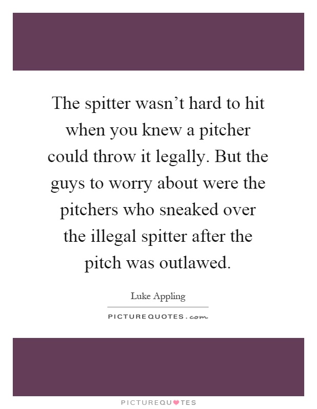 The spitter wasn't hard to hit when you knew a pitcher could throw it legally. But the guys to worry about were the pitchers who sneaked over the illegal spitter after the pitch was outlawed Picture Quote #1