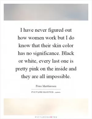 I have never figured out how women work but I do know that their skin color has no significance. Black or white, every last one is pretty pink on the inside and they are all impossible Picture Quote #1