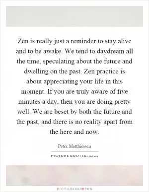 Zen is really just a reminder to stay alive and to be awake. We tend to daydream all the time, speculating about the future and dwelling on the past. Zen practice is about appreciating your life in this moment. If you are truly aware of five minutes a day, then you are doing pretty well. We are beset by both the future and the past, and there is no reality apart from the here and now Picture Quote #1