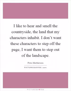 I like to hear and smell the countryside, the land that my characters inhabit. I don’t want these characters to step off the page, I want them to step out of the landscape Picture Quote #1