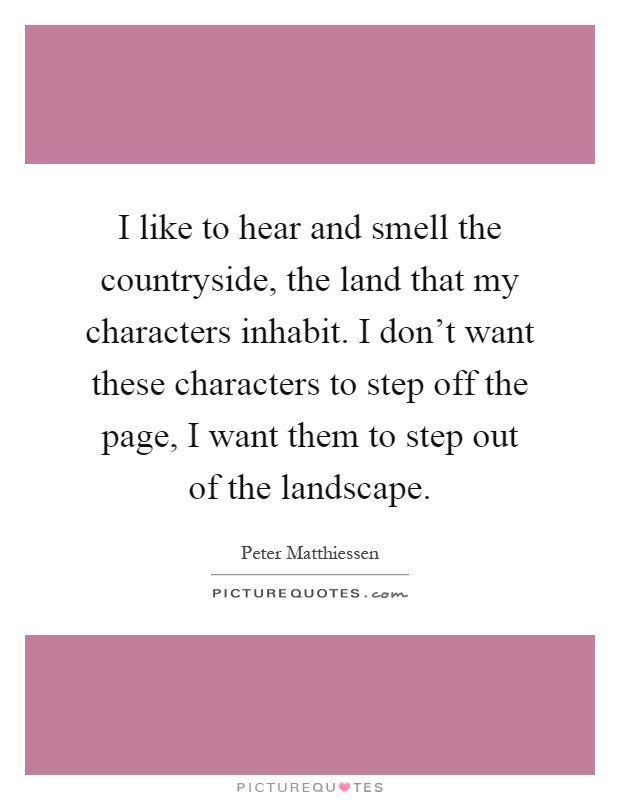 I like to hear and smell the countryside, the land that my characters inhabit. I don't want these characters to step off the page, I want them to step out of the landscape Picture Quote #1
