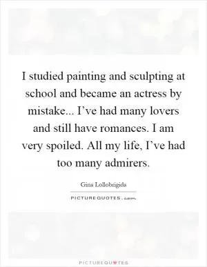 I studied painting and sculpting at school and became an actress by mistake... I’ve had many lovers and still have romances. I am very spoiled. All my life, I’ve had too many admirers Picture Quote #1