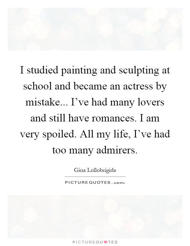 I studied painting and sculpting at school and became an actress by mistake... I've had many lovers and still have romances. I am very spoiled. All my life, I've had too many admirers Picture Quote #1