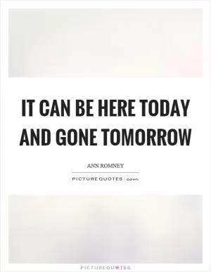 It can be here today and gone tomorrow Picture Quote #1