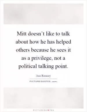 Mitt doesn’t like to talk about how he has helped others because he sees it as a privilege, not a political talking point Picture Quote #1