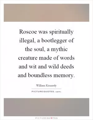 Roscoe was spiritually illegal, a bootlegger of the soul, a mythic creature made of words and wit and wild deeds and boundless memory Picture Quote #1