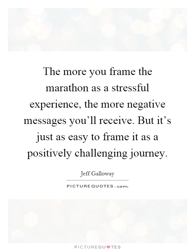 The more you frame the marathon as a stressful experience, the more negative messages you'll receive. But it's just as easy to frame it as a positively challenging journey Picture Quote #1