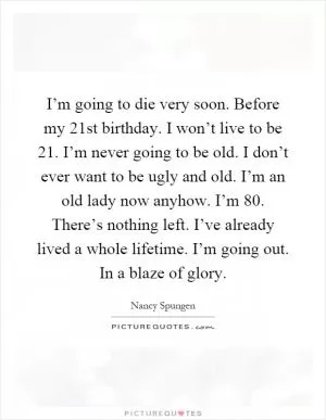 I’m going to die very soon. Before my 21st birthday. I won’t live to be 21. I’m never going to be old. I don’t ever want to be ugly and old. I’m an old lady now anyhow. I’m 80. There’s nothing left. I’ve already lived a whole lifetime. I’m going out. In a blaze of glory Picture Quote #1