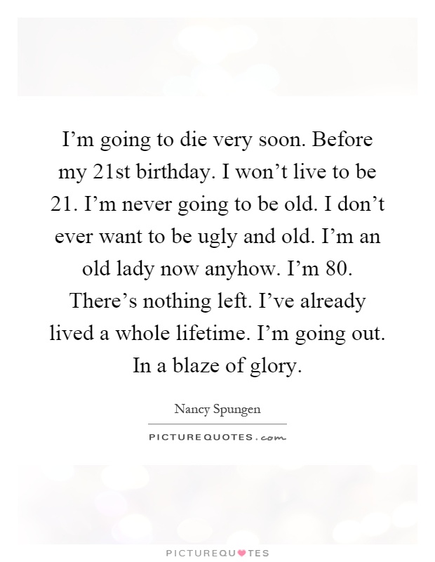 I'm going to die very soon. Before my 21st birthday. I won't live to be 21. I'm never going to be old. I don't ever want to be ugly and old. I'm an old lady now anyhow. I'm 80. There's nothing left. I've already lived a whole lifetime. I'm going out. In a blaze of glory Picture Quote #1