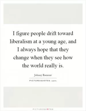 I figure people drift toward liberalism at a young age, and I always hope that they change when they see how the world really is Picture Quote #1
