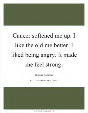 Cancer softened me up. I like the old me better. I liked being angry. It made me feel strong Picture Quote #1