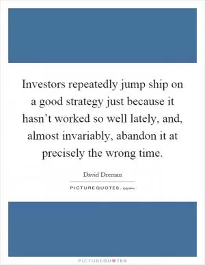 Investors repeatedly jump ship on a good strategy just because it hasn’t worked so well lately, and, almost invariably, abandon it at precisely the wrong time Picture Quote #1