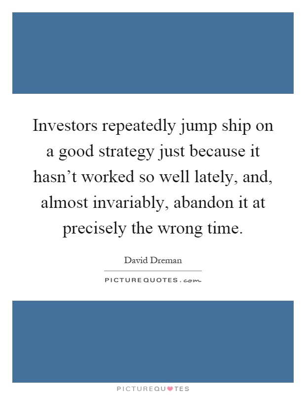 Investors repeatedly jump ship on a good strategy just because it hasn't worked so well lately, and, almost invariably, abandon it at precisely the wrong time Picture Quote #1