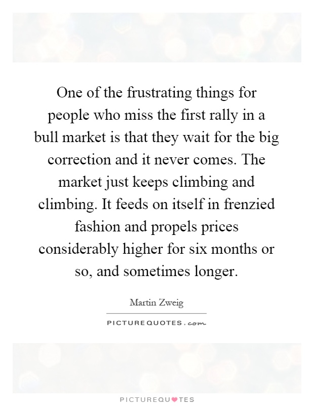 One of the frustrating things for people who miss the first rally in a bull market is that they wait for the big correction and it never comes. The market just keeps climbing and climbing. It feeds on itself in frenzied fashion and propels prices considerably higher for six months or so, and sometimes longer Picture Quote #1