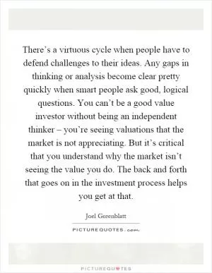 There’s a virtuous cycle when people have to defend challenges to their ideas. Any gaps in thinking or analysis become clear pretty quickly when smart people ask good, logical questions. You can’t be a good value investor without being an independent thinker – you’re seeing valuations that the market is not appreciating. But it’s critical that you understand why the market isn’t seeing the value you do. The back and forth that goes on in the investment process helps you get at that Picture Quote #1