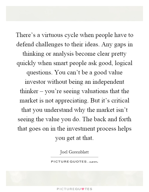 There's a virtuous cycle when people have to defend challenges to their ideas. Any gaps in thinking or analysis become clear pretty quickly when smart people ask good, logical questions. You can't be a good value investor without being an independent thinker – you're seeing valuations that the market is not appreciating. But it's critical that you understand why the market isn't seeing the value you do. The back and forth that goes on in the investment process helps you get at that Picture Quote #1