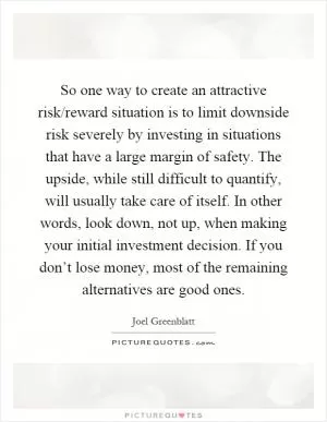 So one way to create an attractive risk/reward situation is to limit downside risk severely by investing in situations that have a large margin of safety. The upside, while still difficult to quantify, will usually take care of itself. In other words, look down, not up, when making your initial investment decision. If you don’t lose money, most of the remaining alternatives are good ones Picture Quote #1
