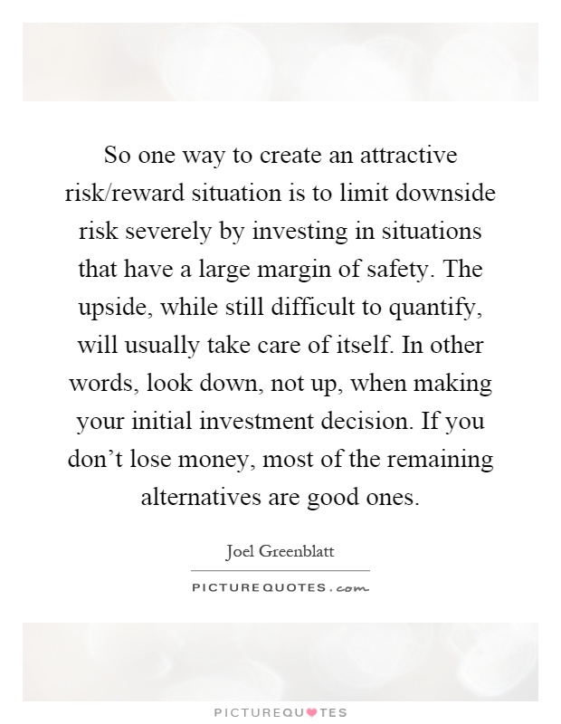 So one way to create an attractive risk/reward situation is to limit downside risk severely by investing in situations that have a large margin of safety. The upside, while still difficult to quantify, will usually take care of itself. In other words, look down, not up, when making your initial investment decision. If you don't lose money, most of the remaining alternatives are good ones Picture Quote #1