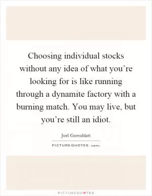 Choosing individual stocks without any idea of what you’re looking for is like running through a dynamite factory with a burning match. You may live, but you’re still an idiot Picture Quote #1