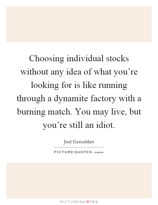 Choosing individual stocks without any idea of what you're looking for is like running through a dynamite factory with a burning match. You may live, but you're still an idiot Picture Quote #1