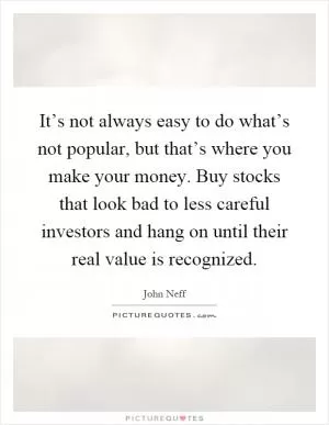 It’s not always easy to do what’s not popular, but that’s where you make your money. Buy stocks that look bad to less careful investors and hang on until their real value is recognized Picture Quote #1