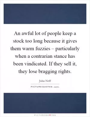 An awful lot of people keep a stock too long because it gives them warm fuzzies – particularly when a contrarian stance has been vindicated. If they sell it, they lose bragging rights Picture Quote #1