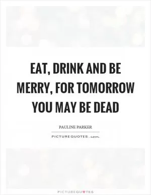 Eat, drink and be merry, for tomorrow you may be dead Picture Quote #1