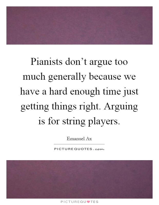Pianists don't argue too much generally because we have a hard enough time just getting things right. Arguing is for string players Picture Quote #1