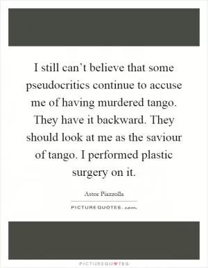 I still can’t believe that some pseudocritics continue to accuse me of having murdered tango. They have it backward. They should look at me as the saviour of tango. I performed plastic surgery on it Picture Quote #1