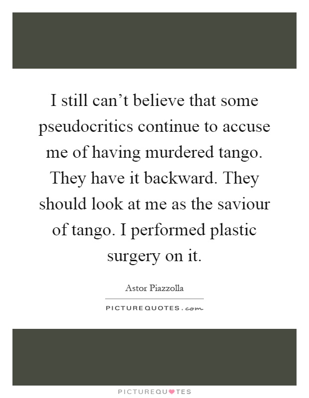 I still can't believe that some pseudocritics continue to accuse me of having murdered tango. They have it backward. They should look at me as the saviour of tango. I performed plastic surgery on it Picture Quote #1