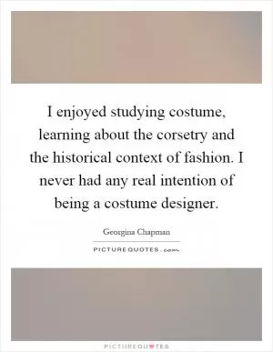 I enjoyed studying costume, learning about the corsetry and the historical context of fashion. I never had any real intention of being a costume designer Picture Quote #1