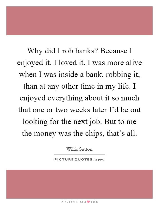 Why did I rob banks? Because I enjoyed it. I loved it. I was more alive when I was inside a bank, robbing it, than at any other time in my life. I enjoyed everything about it so much that one or two weeks later I'd be out looking for the next job. But to me the money was the chips, that's all Picture Quote #1