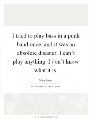 I tried to play bass in a punk band once, and it was an absolute disaster. I can’t play anything. I don’t know what it is Picture Quote #1