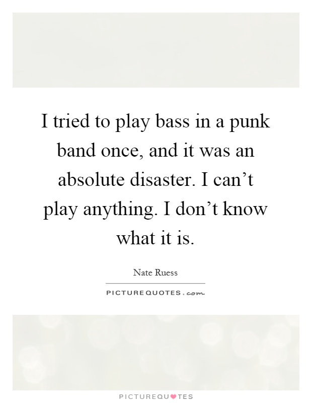 I tried to play bass in a punk band once, and it was an absolute disaster. I can't play anything. I don't know what it is Picture Quote #1