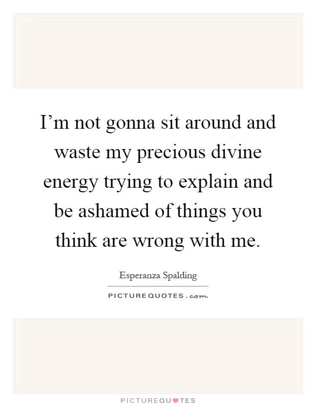I'm not gonna sit around and waste my precious divine energy trying to explain and be ashamed of things you think are wrong with me Picture Quote #1