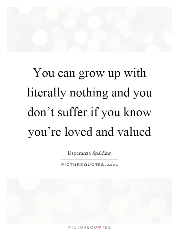 You can grow up with literally nothing and you don't suffer if you know you're loved and valued Picture Quote #1