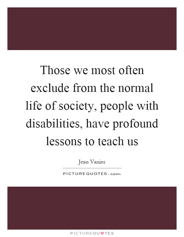 Those we most often exclude from the normal life of society, people with disabilities, have profound lessons to teach us Picture Quote #1