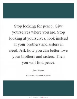 Stop looking for peace. Give yourselves where you are. Stop looking at yourselves, look instead at your brothers and sisters in need. Ask how you can better love your brothers and sisters. Then you will find peace Picture Quote #1
