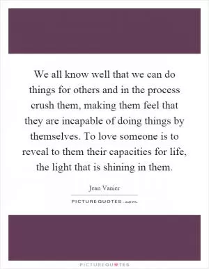 We all know well that we can do things for others and in the process crush them, making them feel that they are incapable of doing things by themselves. To love someone is to reveal to them their capacities for life, the light that is shining in them Picture Quote #1