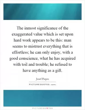 The inmost significance of the exaggerated value which is set upon hard work appears to be this: man seems to mistrust everything that is effortless; he can only enjoy, with a good conscience, what he has acquired with toil and trouble; he refused to have anything as a gift Picture Quote #1