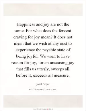 Happiness and joy are not the same. For what does the fervent craving for joy mean? It does not mean that we wish at any cost to experience the psychic state of being joyful. We want to have reason for joy, for an unceasing joy that fills us utterly, sweeps all before it, exceeds all measure Picture Quote #1