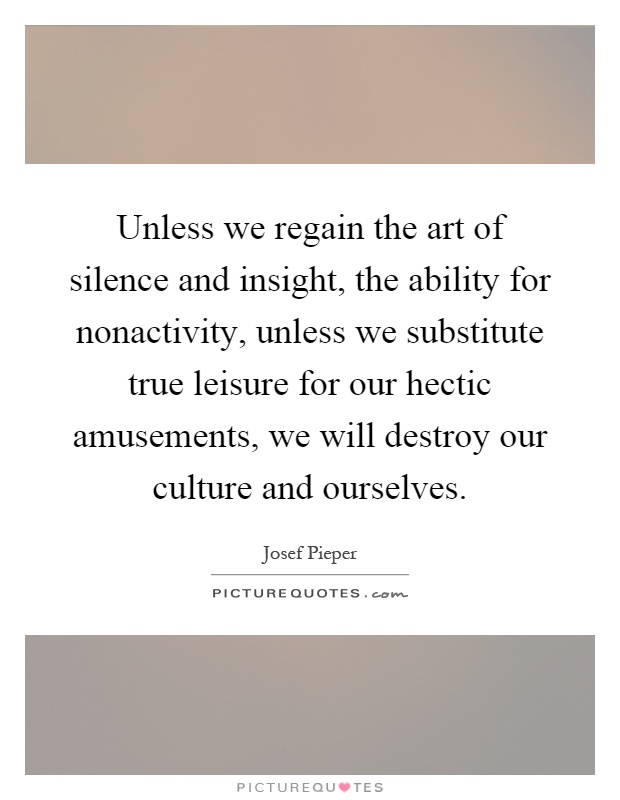 Unless we regain the art of silence and insight, the ability for nonactivity, unless we substitute true leisure for our hectic amusements, we will destroy our culture and ourselves Picture Quote #1