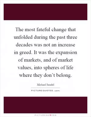 The most fateful change that unfolded during the past three decades was not an increase in greed. It was the expansion of markets, and of market values, into spheres of life where they don’t belong Picture Quote #1
