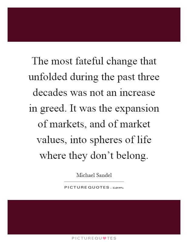 The most fateful change that unfolded during the past three decades was not an increase in greed. It was the expansion of markets, and of market values, into spheres of life where they don't belong Picture Quote #1