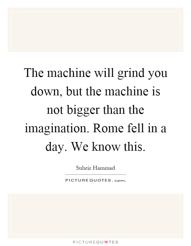 The machine will grind you down, but the machine is not bigger than the imagination. Rome fell in a day. We know this Picture Quote #1