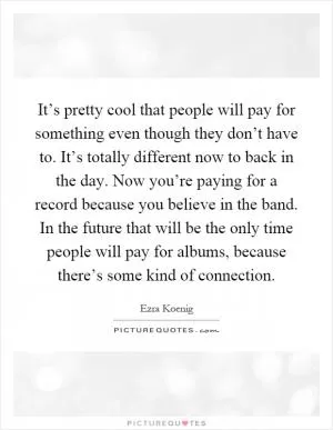 It’s pretty cool that people will pay for something even though they don’t have to. It’s totally different now to back in the day. Now you’re paying for a record because you believe in the band. In the future that will be the only time people will pay for albums, because there’s some kind of connection Picture Quote #1