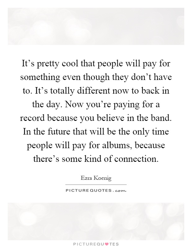 It's pretty cool that people will pay for something even though they don't have to. It's totally different now to back in the day. Now you're paying for a record because you believe in the band. In the future that will be the only time people will pay for albums, because there's some kind of connection Picture Quote #1